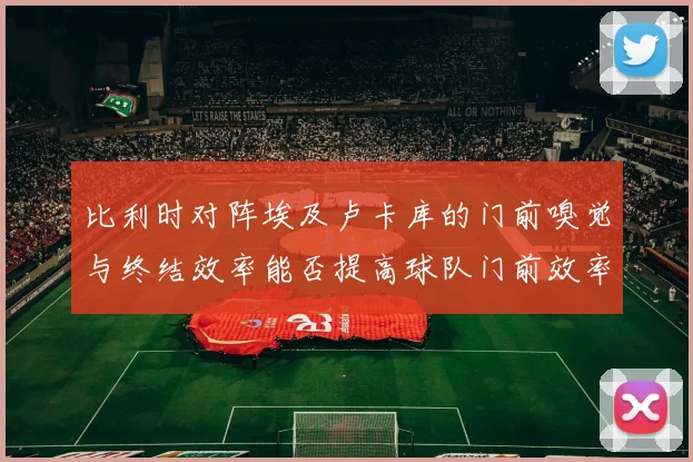 比利时对阵埃及卢卡库的门前嗅觉与终结效率能否提高球队门前效率