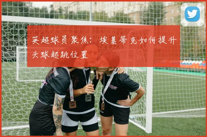 英超球员聚焦:埃基蒂克如何提升头球起跳位置