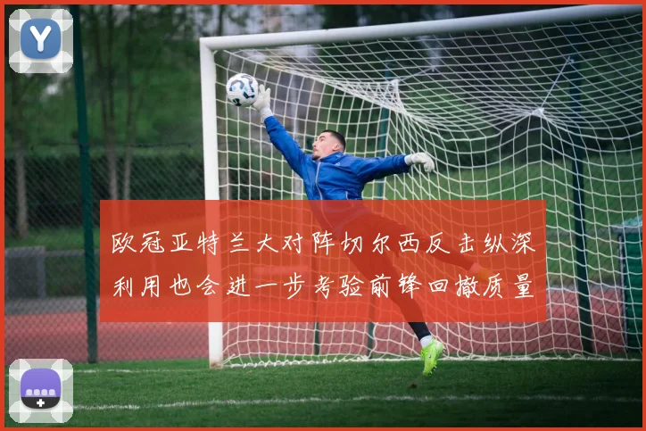 欧冠亚特兰大对阵切尔西反击纵深利用也会进一步考验前锋回撤质量