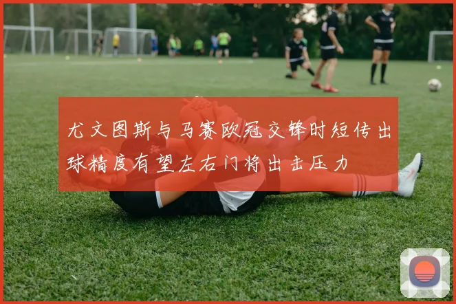 尤文图斯与马赛欧冠交锋时短传出球精度有望左右门将出击压力