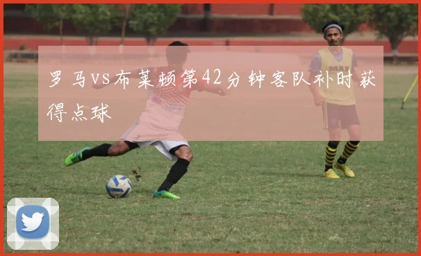 罗马vs布莱顿第42分钟客队补时获得点球