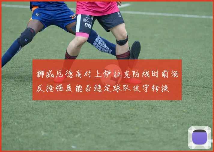 挪威厄德高对上伊拉克防线时前场反抢强度能否稳定球队攻守转换