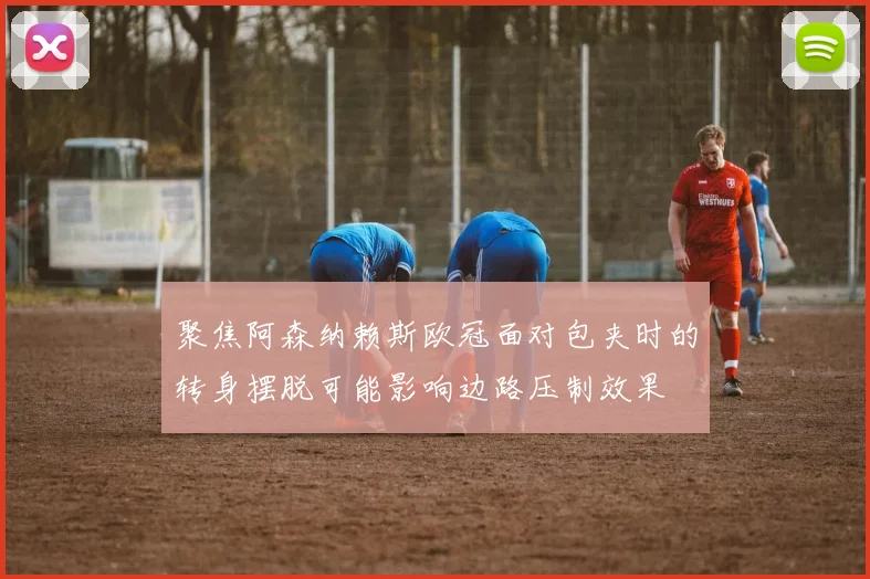 聚焦阿森纳赖斯欧冠面对包夹时的转身摆脱可能影响边路压制效果