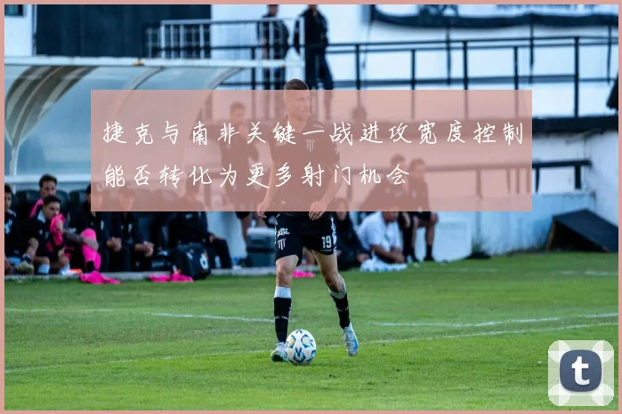 捷克与南非关键一战进攻宽度控制能否转化为更多射门机会