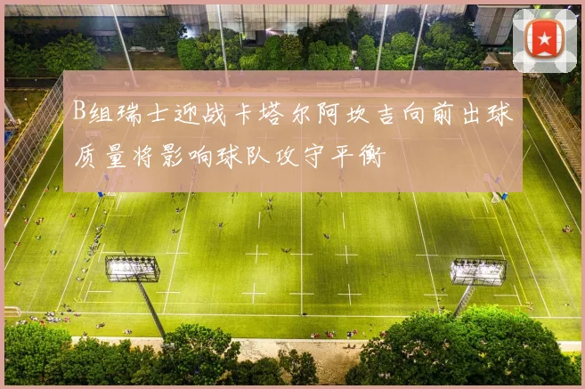 B组瑞士迎战卡塔尔阿坎吉向前出球质量将影响球队攻守平衡