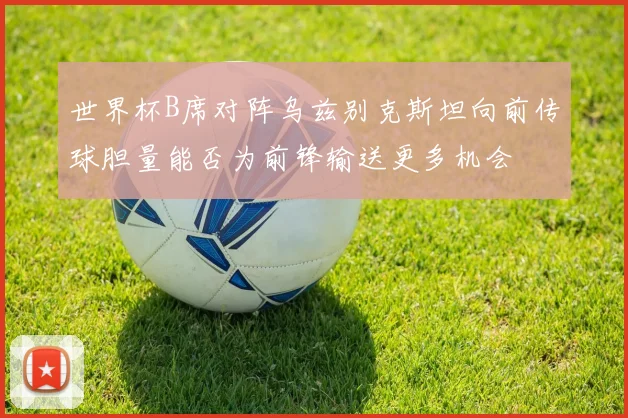 世界杯B席对阵乌兹别克斯坦向前传球胆量能否为前锋输送更多机会