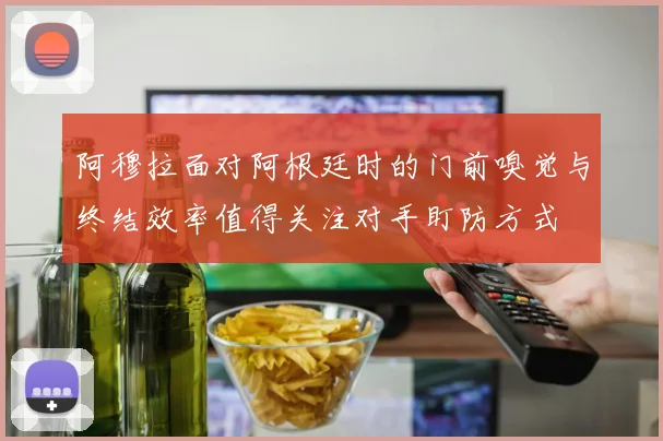 阿穆拉面对阿根廷时的门前嗅觉与终结效率值得关注对手盯防方式