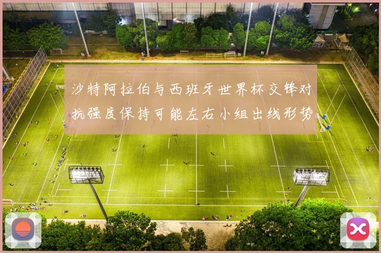 沙特阿拉伯与西班牙世界杯交锋对抗强度保持可能左右小组出线形势