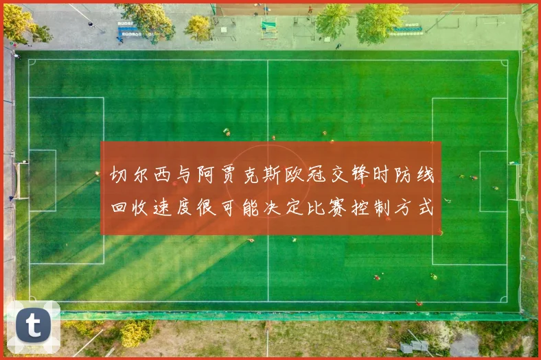切尔西与阿贾克斯欧冠交锋时防线回收速度很可能决定比赛控制方式