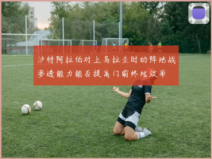沙特阿拉伯对上乌拉圭时的阵地战渗透能力能否提高门前终结效率