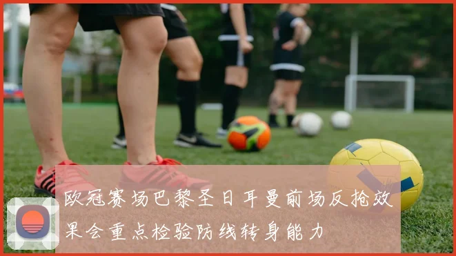 欧冠赛场巴黎圣日耳曼前场反抢效果会重点检验防线转身能力