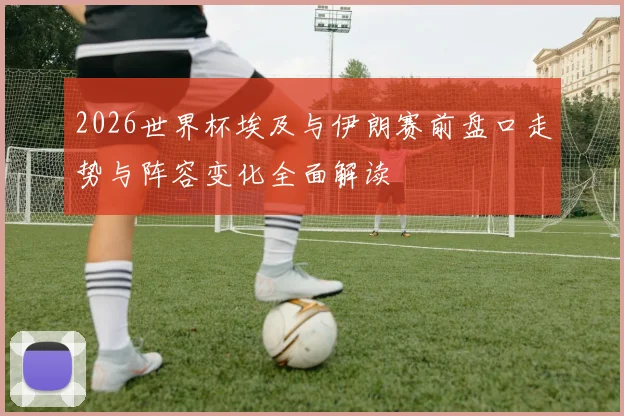 2026世界杯埃及与伊朗赛前盘口走势与阵容变化全面解读